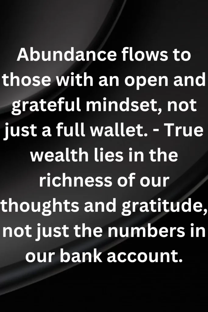 Abundance flows to those with an open and grateful mindset, not just a full wallet. - True wealth lies in the richness of our thoughts and gratitude, not just the numbers in our bank account.
